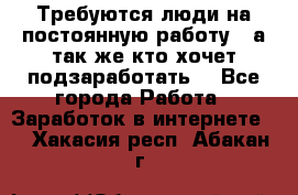 Требуются люди на постоянную работу,  а так же кто хочет подзаработать! - Все города Работа » Заработок в интернете   . Хакасия респ.,Абакан г.